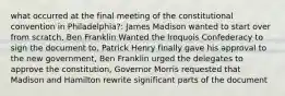 what occurred at the final meeting of the constitutional convention in Philadelphia?: James Madison wanted to start over from scratch, Ben Franklin Wanted the Iroquois Confederacy to sign the document to, Patrick Henry finally gave his approval to the new government, Ben Franklin urged the delegates to approve the constitution, Governor Morris requested that Madison and Hamilton rewrite significant parts of the document