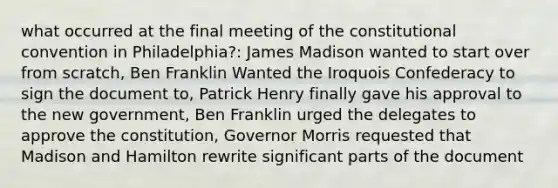 what occurred at the final meeting of the constitutional convention in Philadelphia?: James Madison wanted to start over from scratch, Ben Franklin Wanted the Iroquois Confederacy to sign the document to, Patrick Henry finally gave his approval to the new government, Ben Franklin urged the delegates to approve the constitution, Governor Morris requested that Madison and Hamilton rewrite significant parts of the document