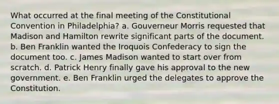 What occurred at the final meeting of <a href='https://www.questionai.com/knowledge/knd5xy61DJ-the-constitutional-convention' class='anchor-knowledge'>the constitutional convention</a> in Philadelphia? a. Gouverneur Morris requested that Madison and Hamilton rewrite significant parts of the document. b. Ben Franklin wanted the Iroquois Confederacy to sign the document too. c. James Madison wanted to start over from scratch. d. Patrick Henry finally gave his approval to the new government. e. Ben Franklin urged the delegates to approve the Constitution.