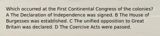 Which occurred at the First Continental Congress of the colonies? A The Declaration of Independence was signed. B The House of Burgesses was established. C The unified opposition to Great Britain was declared. D The Coercive Acts were passed.