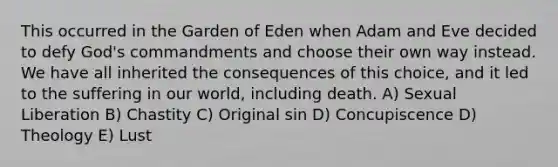 This occurred in the Garden of Eden when Adam and Eve decided to defy God's commandments and choose their own way instead. We have all inherited the consequences of this choice, and it led to the suffering in our world, including death. A) Sexual Liberation B) Chastity C) Original sin D) Concupiscence D) Theology E) Lust