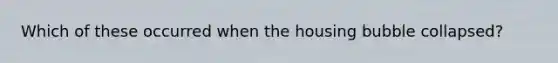 Which of these occurred when the housing bubble collapsed?