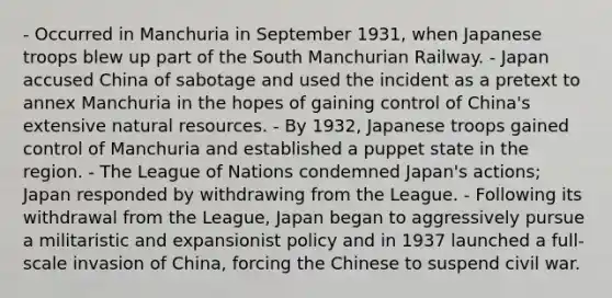 - Occurred in Manchuria in September 1931, when Japanese troops blew up part of the South Manchurian Railway. - Japan accused China of sabotage and used the incident as a pretext to annex Manchuria in the hopes of gaining control of China's extensive natural resources. - By 1932, Japanese troops gained control of Manchuria and established a puppet state in the region. - The League of Nations condemned Japan's actions; Japan responded by withdrawing from the League. - Following its withdrawal from the League, Japan began to aggressively pursue a militaristic and expansionist policy and in 1937 launched a full-scale invasion of China, forcing the Chinese to suspend civil war.