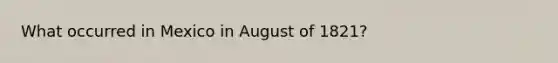 What occurred in Mexico in August of 1821?