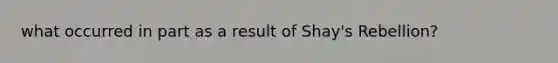 what occurred in part as a result of Shay's Rebellion?