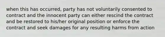 when this has occurred, party has not voluntarily consented to contract and the innocent party can either rescind the contract and be restored to his/her original position or enforce the contract and seek damages for any resulting harms from action