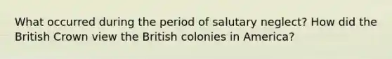 What occurred during the period of salutary neglect? How did the British Crown view the British colonies in America?