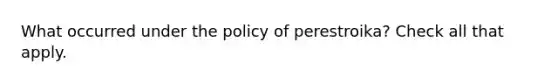 What occurred under the policy of perestroika? Check all that apply.