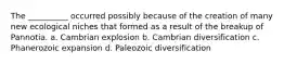 The __________ occurred possibly because of the creation of many new ecological niches that formed as a result of the breakup of Pannotia. a. Cambrian explosion b. Cambrian diversification c. Phanerozoic expansion d. Paleozoic diversification