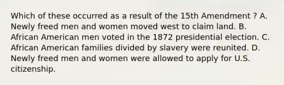 Which of these occurred as a result of the 15th Amendment ? A. Newly freed men and women moved west to claim land. B. African American men voted in the 1872 presidential election. C. African American families divided by slavery were reunited. D. Newly freed men and women were allowed to apply for U.S. citizenship.