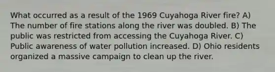 What occurred as a result of the 1969 Cuyahoga River fire? A) The number of fire stations along the river was doubled. B) The public was restricted from accessing the Cuyahoga River. C) Public awareness of water pollution increased. D) Ohio residents organized a massive campaign to clean up the river.