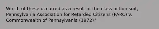 Which of these occurred as a result of the class action suit, Pennsylvania Association for Retarded Citizens (PARC) v. Commonwealth of Pennsylvania (1972)?