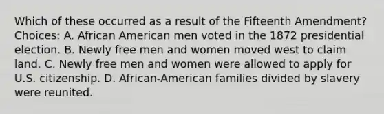 Which of these occurred as a result of the Fifteenth Amendment? Choices: A. African American men voted in the 1872 presidential election. B. Newly free men and women moved west to claim land. C. Newly free men and women were allowed to apply for U.S. citizenship. D. African-American families divided by slavery were reunited.