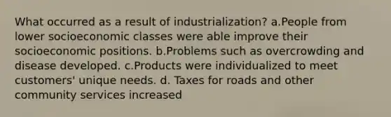 What occurred as a result of industrialization? a.People from lower socioeconomic classes were able improve their socioeconomic positions. b.Problems such as overcrowding and disease developed. c.Products were individualized to meet customers' unique needs. d. Taxes for roads and other community services increased