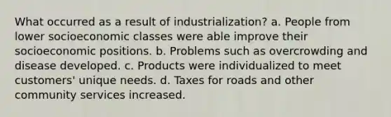 What occurred as a result of industrialization? a. People from lower socioeconomic classes were able improve their socioeconomic positions. b. Problems such as overcrowding and disease developed. c. Products were individualized to meet customers' unique needs. d. Taxes for roads and other community services increased.