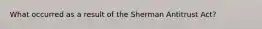 What occurred as a result of the Sherman Antitrust Act?