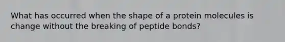 What has occurred when the shape of a protein molecules is change without the breaking of peptide bonds?