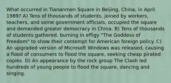 What occurred in Tiananmen Square in Beijing, China, in April 1989? A) Tens of thousands of students, joined by workers, teachers, and some government officials, occupied the square and demanded greater democracy in China. B) Tens of thousands of students gathered, burning in effigy "The Goddess of Freedom" to show their contempt for American foreign policy. C) An upgraded version of Microsoft Windows was released, causing a flood of consumers to flood the square, seeking cheap pirated copies. D) An appearance by the rock group The Clash led hundreds of young people to flood the square, dancing and singing.