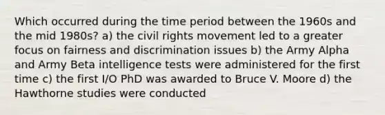 Which occurred during the time period between the 1960s and the mid 1980s? a) the civil rights movement led to a greater focus on fairness and discrimination issues b) the Army Alpha and Army Beta intelligence tests were administered for the first time c) the first I/O PhD was awarded to Bruce V. Moore d) the Hawthorne studies were conducted