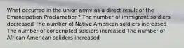 What occurred in the union army as a direct result of the Emancipation Proclamation? The number of immigrant soldiers decreased The number of Native American soldiers increased The number of conscripted soldiers increased The number of African American soliders increased