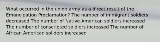 What occurred in the union army as a direct result of the Emancipation Proclamation? The number of immigrant soldiers decreased The number of Native American soldiers increased The number of conscripted soldiers increased The number of African American soliders increased