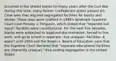 occurred in the United States for many years after the Civil War. During this time, many former Confederate states passed Jim Crow laws that required segregated facilities for blacks and whites. These laws were codified in 1896's landmark Supreme Court case Plessey v. Ferguson, which stated that "separate but equal" facilities were constitutional. For the next five decades, blacks were subjected to legalized discrimination, forced to live, work, and go to school in separate—but unequal—facilities. It wasn't until 1954 and the Brown v. Board of Education case that the Supreme Court declared that "separate educational facilities are inherently unequal," thus ending segregation in the United States