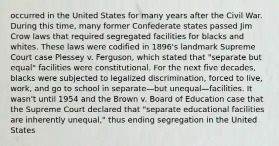 occurred in the United States for many years after the Civil War. During this time, many former Confederate states passed Jim Crow laws that required segregated facilities for blacks and whites. These laws were codified in 1896's landmark Supreme Court case Plessey v. Ferguson, which stated that "separate but equal" facilities were constitutional. For the next five decades, blacks were subjected to legalized discrimination, forced to live, work, and go to school in separate—but unequal—facilities. It wasn't until 1954 and the Brown v. Board of Education case that the Supreme Court declared that "separate educational facilities are inherently unequal," thus ending segregation in the United States