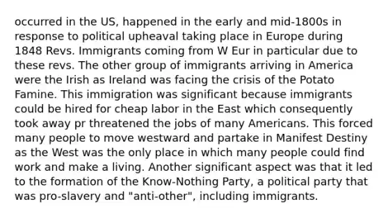 occurred in the US, happened in the early and mid-1800s in response to political upheaval taking place in Europe during 1848 Revs. Immigrants coming from W Eur in particular due to these revs. The other group of immigrants arriving in America were the Irish as Ireland was facing the crisis of the Potato Famine. This immigration was significant because immigrants could be hired for cheap labor in the East which consequently took away pr threatened the jobs of many Americans. This forced many people to move westward and partake in Manifest Destiny as the West was the only place in which many people could find work and make a living. Another significant aspect was that it led to the formation of the Know-Nothing Party, a political party that was pro-slavery and "anti-other", including immigrants.