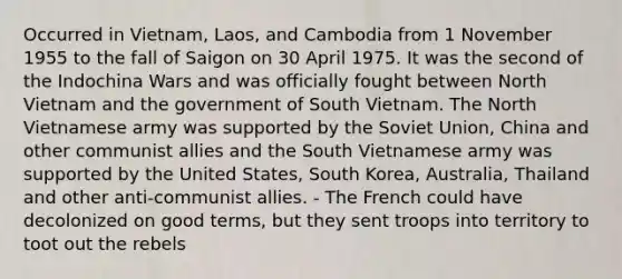 Occurred in Vietnam, Laos, and Cambodia from 1 November 1955 to the fall of Saigon on 30 April 1975. It was the second of the Indochina Wars and was officially fought between North Vietnam and the government of South Vietnam. The North Vietnamese army was supported by the Soviet Union, China and other communist allies and the South Vietnamese army was supported by the United States, South Korea, Australia, Thailand and other anti-communist allies. - The French could have decolonized on good terms, but they sent troops into territory to toot out the rebels