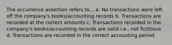 The occurrence assertion refers to... a. No transactions were left off the company's books/accounting records b. Transactions are recorded at the correct amounts c. Transactions recorded in the company's books/accounting records are valid i.e., not fictitious d. Transactions are recorded in the correct accounting period