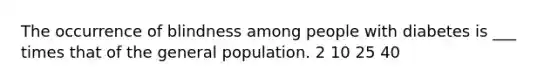 The occurrence of blindness among people with diabetes is ___ times that of the general population. 2 10 25 40