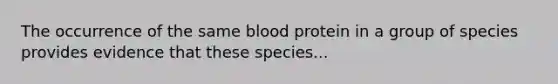 The occurrence of the same blood protein in a group of species provides evidence that these species...