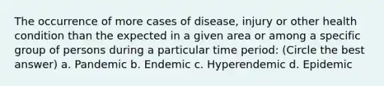 The occurrence of more cases of disease, injury or other health condition than the expected in a given area or among a specific group of persons during a particular time period: (Circle the best answer) a. Pandemic b. Endemic c. Hyperendemic d. Epidemic