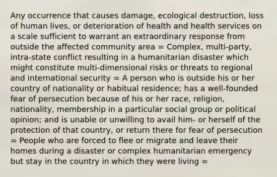 Any occurrence that causes damage, ecological destruction, loss of human lives, or deterioration of health and health services on a scale sufficient to warrant an extraordinary response from outside the affected community area = Complex, multi-party, intra-state conflict resulting in a humanitarian disaster which might constitute multi-dimensional risks or threats to regional and international security = A person who is outside his or her country of nationality or habitual residence; has a well-founded fear of persecution because of his or her race, religion, nationality, membership in a particular social group or political opinion; and is unable or unwilling to avail him- or herself of the protection of that country, or return there for fear of persecution = People who are forced to flee or migrate and leave their homes during a disaster or complex humanitarian emergency but stay in the country in which they were living =