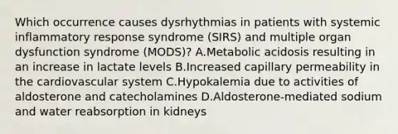 Which occurrence causes dysrhythmias in patients with systemic inflammatory response syndrome (SIRS) and multiple organ dysfunction syndrome (MODS)? A.Metabolic acidosis resulting in an increase in lactate levels B.Increased capillary permeability in the cardiovascular system C.Hypokalemia due to activities of aldosterone and catecholamines D.Aldosterone-mediated sodium and water reabsorption in kidneys