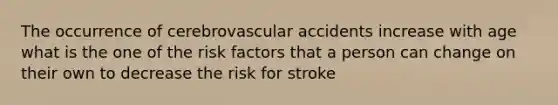 The occurrence of cerebrovascular accidents increase with age what is the one of the risk factors that a person can change on their own to decrease the risk for stroke