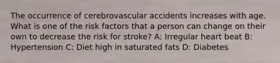 The occurrence of cerebrovascular accidents increases with age. What is one of the risk factors that a person can change on their own to decrease the risk for stroke? A: Irregular heart beat B: Hypertension C: Diet high in saturated fats D: Diabetes