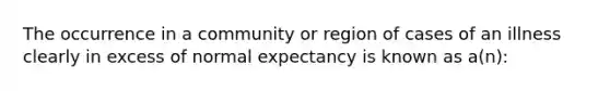 The occurrence in a community or region of cases of an illness clearly in excess of normal expectancy is known as a(n):