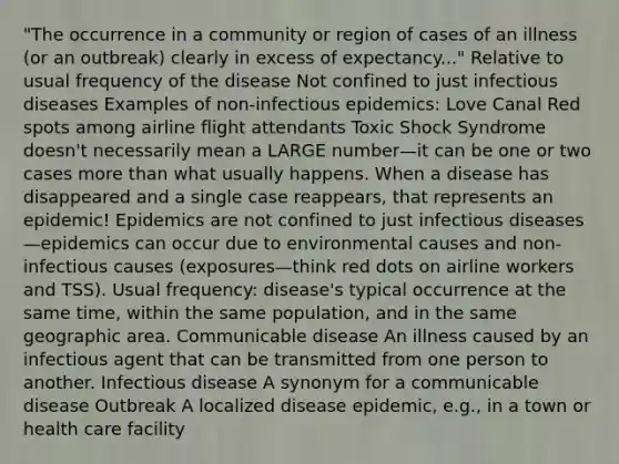 "The occurrence in a community or region of cases of an illness (or an outbreak) clearly in excess of expectancy..." Relative to usual frequency of the disease Not confined to just infectious diseases Examples of non-infectious epidemics: Love Canal Red spots among airline flight attendants Toxic Shock Syndrome doesn't necessarily mean a LARGE number—it can be one or two cases more than what usually happens. When a disease has disappeared and a single case reappears, that represents an epidemic! Epidemics are not confined to just infectious diseases—epidemics can occur due to environmental causes and non-infectious causes (exposures—think red dots on airline workers and TSS). Usual frequency: disease's typical occurrence at the same time, within the same population, and in the same geographic area. Communicable disease An illness caused by an infectious agent that can be transmitted from one person to another. Infectious disease A synonym for a communicable disease Outbreak A localized disease epidemic, e.g., in a town or health care facility