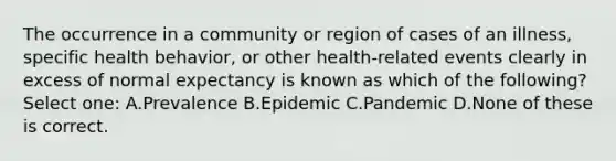 The occurrence in a community or region of cases of an illness, specific health behavior, or other health-related events clearly in excess of normal expectancy is known as which of the following? Select one: A.Prevalence B.Epidemic C.Pandemic D.None of these is correct.