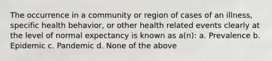 The occurrence in a community or region of cases of an illness, specific health behavior, or other health related events clearly at the level of normal expectancy is known as a(n): a. Prevalence b. Epidemic c. Pandemic d. None of the above