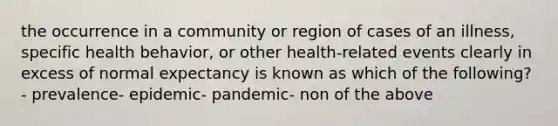 the occurrence in a community or region of cases of an illness, specific health behavior, or other health-related events clearly in excess of normal expectancy is known as which of the following?- prevalence- epidemic- pandemic- non of the above