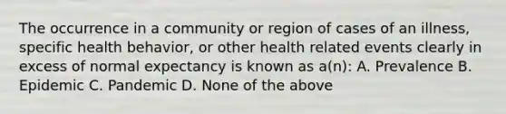 The occurrence in a community or region of cases of an illness, specific health behavior, or other health related events clearly in excess of normal expectancy is known as a(n): A. Prevalence B. Epidemic C. Pandemic D. None of the above