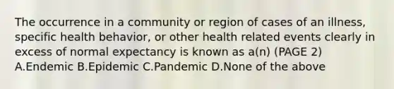 The occurrence in a community or region of cases of an illness, specific health behavior, or other health related events clearly in excess of normal expectancy is known as a(n) (PAGE 2) A.Endemic B.Epidemic C.Pandemic D.None of the above