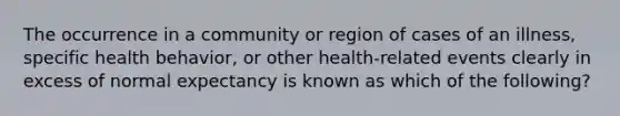 The occurrence in a community or region of cases of an illness, specific health behavior, or other health-related events clearly in excess of normal expectancy is known as which of the following?