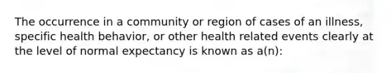 The occurrence in a community or region of cases of an illness, specific health behavior, or other health related events clearly at the level of normal expectancy is known as a(n):