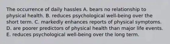 The occurrence of daily hassles A. bears no relationship to physical health. B. reduces psychological well-being over the short term. C. markedly enhances reports of physical symptoms. D. are poorer predictors of physical health than major life events. E. reduces psychological well-being over the long term.