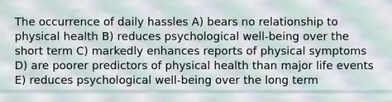 The occurrence of daily hassles A) bears no relationship to physical health B) reduces psychological well-being over the short term C) markedly enhances reports of physical symptoms D) are poorer predictors of physical health than major life events E) reduces psychological well-being over the long term