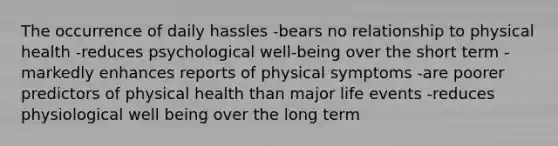 The occurrence of daily hassles -bears no relationship to physical health -reduces psychological well-being over the short term -markedly enhances reports of physical symptoms -are poorer predictors of physical health than major life events -reduces physiological well being over the long term