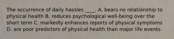 The occurrence of daily hassles ____. A. bears no relationship to physical health B. reduces psychological well-being over the short term C. markedly enhances reports of physical symptoms D. are poor predictors of physical health than major life events